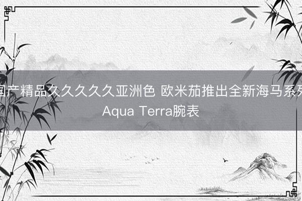 国产精品久久久久久亚洲色 欧米茄推出全新海马系列Aqua Terra腕表