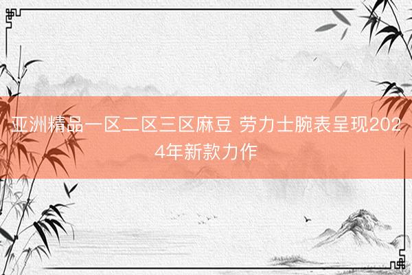 亚洲精品一区二区三区麻豆 劳力士腕表呈现2024年新款力作