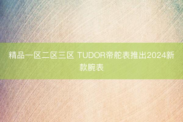 精品一区二区三区 TUDOR帝舵表推出2024新款腕表