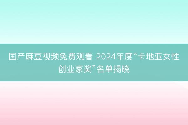 国产麻豆视频免费观看 2024年度“卡地亚女性创业家奖”名单揭晓