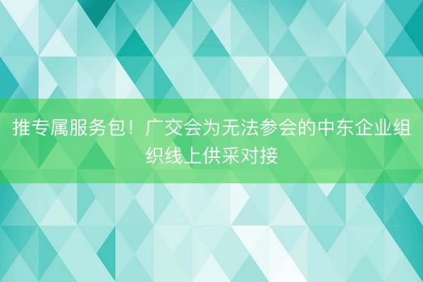 推专属服务包！广交会为无法参会的中东企业组织线上供采对接