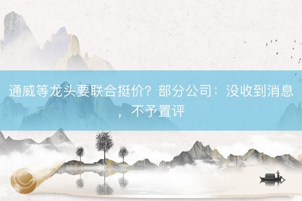 通威等龙头要联合挺价？部分公司：没收到消息，不予置评