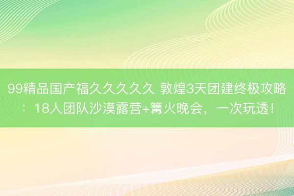 99精品国产福久久久久久 敦煌3天团建终极攻略：18人团队沙漠露营+篝火晚会，一次玩透！