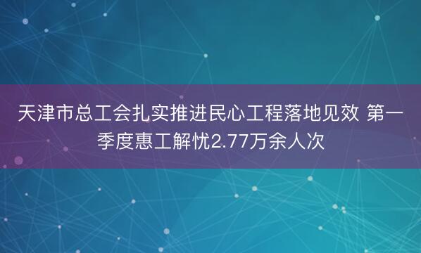 天津市总工会扎实推进民心工程落地见效 第一季度惠工解忧2.77万余人次