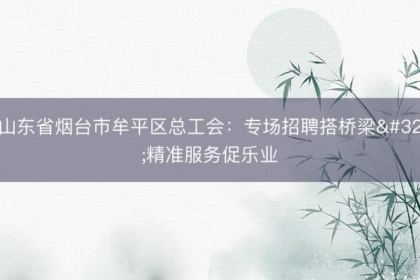 山东省烟台市牟平区总工会：专场招聘搭桥梁 精准服务促乐业