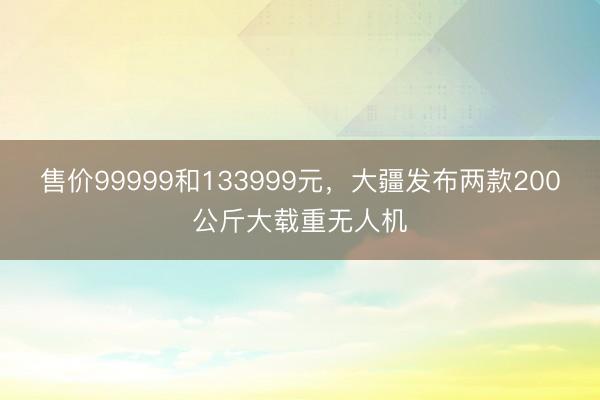 售价99999和133999元，大疆发布两款200公斤大载重无人机