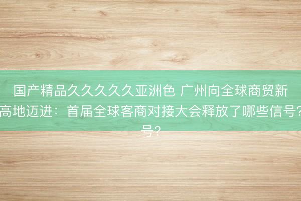国产精品久久久久久亚洲色 广州向全球商贸新高地迈进：首届全球客商对接大会释放了哪些信号？