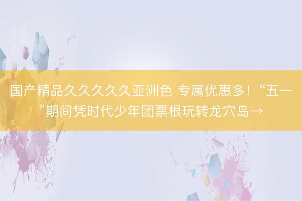 国产精品久久久久久亚洲色 专属优惠多！“五一”期间凭时代少年团票根玩转龙穴岛→