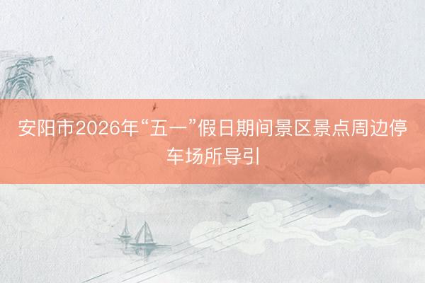 安阳市2026年“五一”假日期间景区景点周边停车场所导引