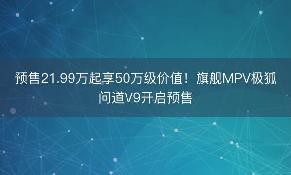 预售21.99万起享50万级价值！旗舰MPV极狐问道V9开启预售