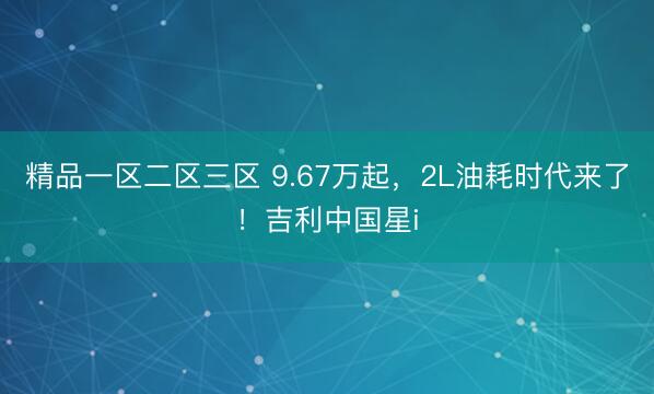 精品一区二区三区 9.67万起，2L油耗时代来了！吉利中国星i