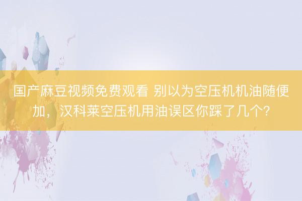 国产麻豆视频免费观看 别以为空压机机油随便加，汉科莱空压机用油误区你踩了几个？