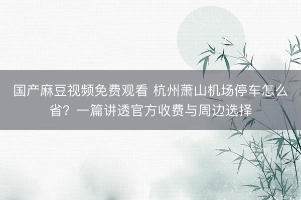 国产麻豆视频免费观看 杭州萧山机场停车怎么省？一篇讲透官方收费与周边选择