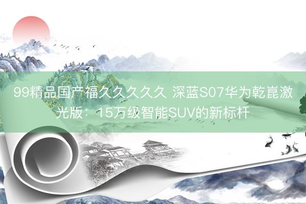 99精品国产福久久久久久 深蓝S07华为乾崑激光版：15万级智能SUV的新标杆