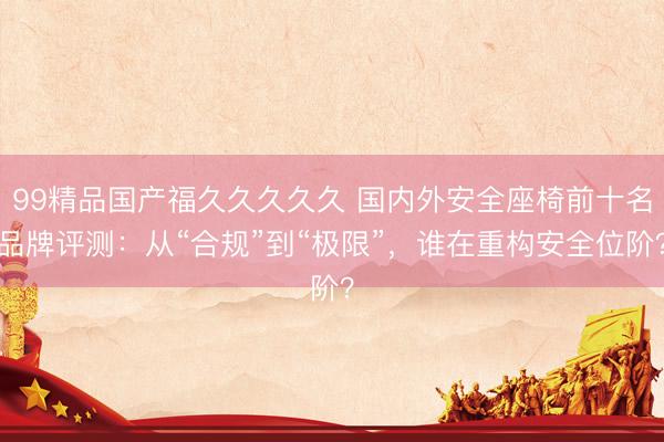 99精品国产福久久久久久 国内外安全座椅前十名品牌评测：从“合规”到“极限”，谁在重构安全位阶？