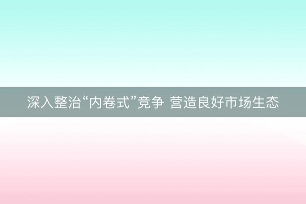 深入整治“内卷式”竞争 营造良好市场生态
