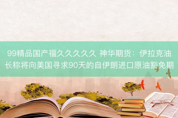 99精品国产福久久久久久 神华期货：伊拉克油长称将向美国寻求90天的自伊朗进口原油豁免期