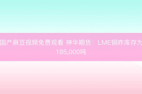 国产麻豆视频免费观看 神华期货：LME铜昨库存为185，000吨