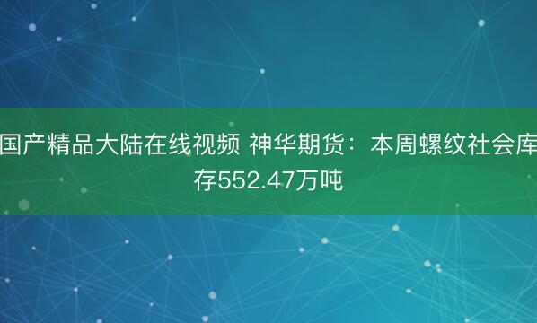 国产精品大陆在线视频 神华期货：本周螺纹社会库存552.47万吨