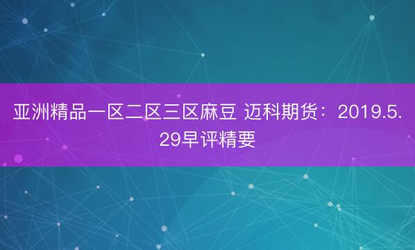亚洲精品一区二区三区麻豆 迈科期货：2019.5.29早评精要
