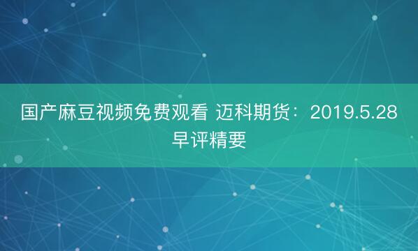 国产麻豆视频免费观看 迈科期货：2019.5.28早评精要