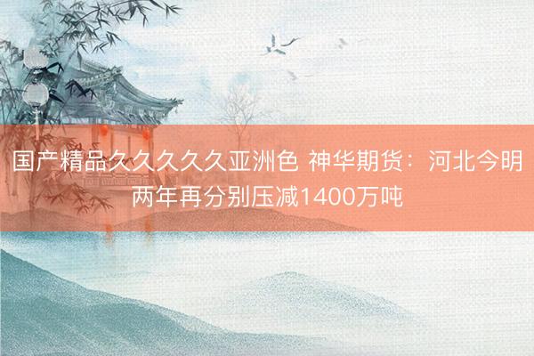 国产精品久久久久久亚洲色 神华期货：河北今明两年再分别压减1400万吨