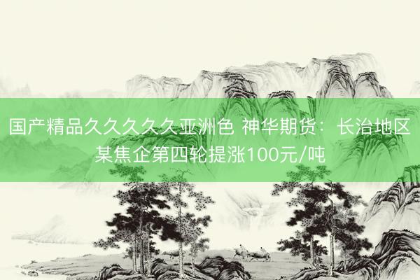 国产精品久久久久久亚洲色 神华期货：长治地区某焦企第四轮提涨100元/吨
