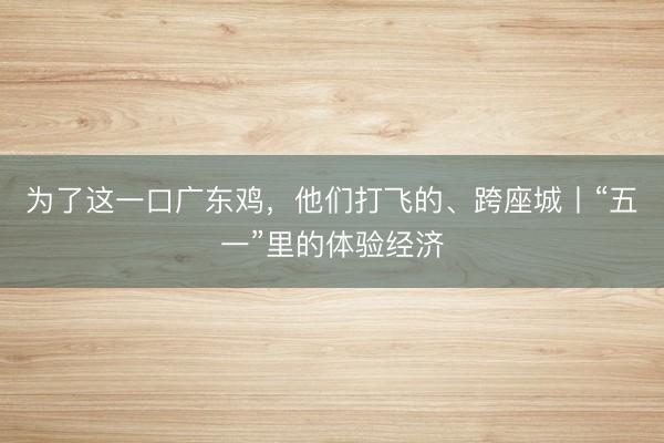 为了这一口广东鸡，他们打飞的、跨座城丨“五一”里的体验经济