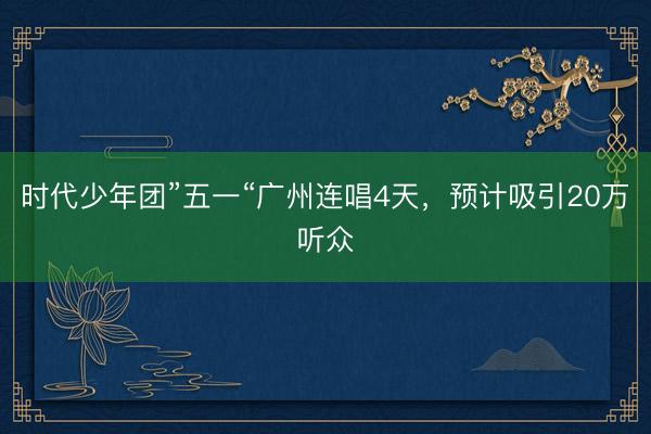 时代少年团”五一“广州连唱4天，预计吸引20万听众
