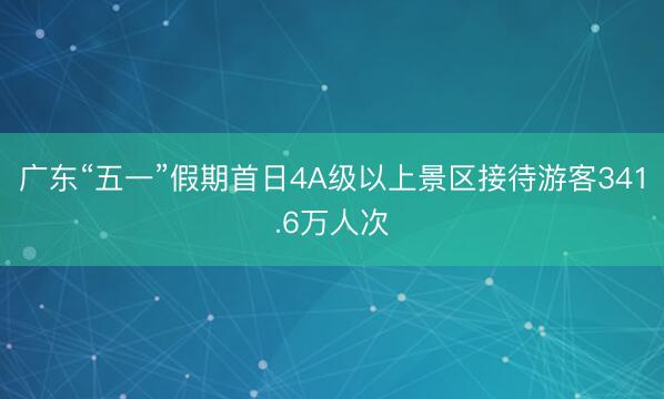 广东“五一”假期首日4A级以上景区接待游客341.6万人次