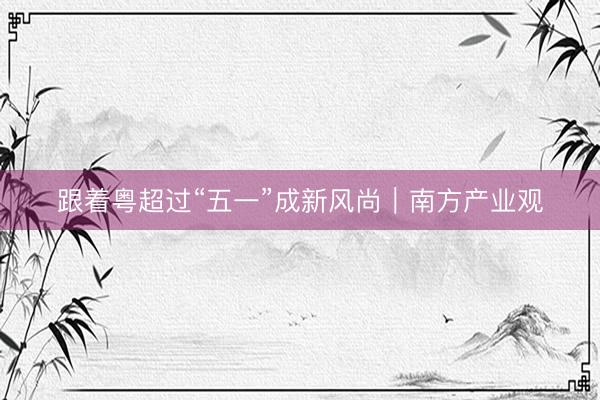 跟着粤超过“五一”成新风尚｜南方产业观