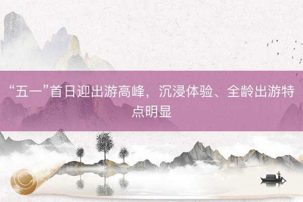 “五一”首日迎出游高峰，沉浸体验、全龄出游特点明显