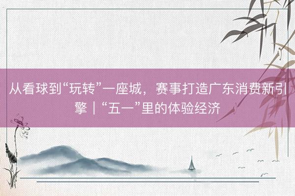 从看球到“玩转”一座城，赛事打造广东消费新引擎｜“五一”里的体验经济