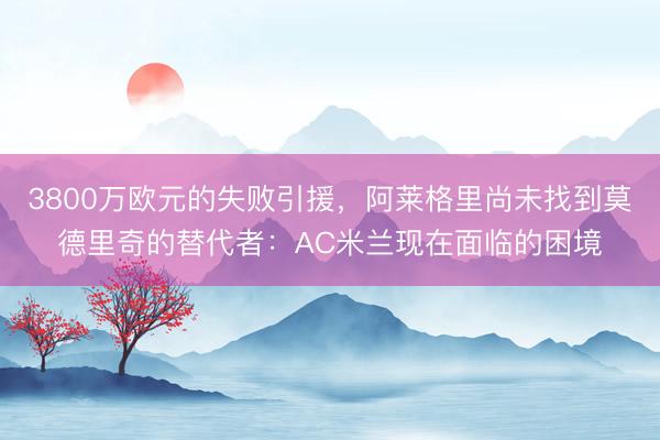 3800万欧元的失败引援，阿莱格里尚未找到莫德里奇的替代者：AC米兰现在面临的困境