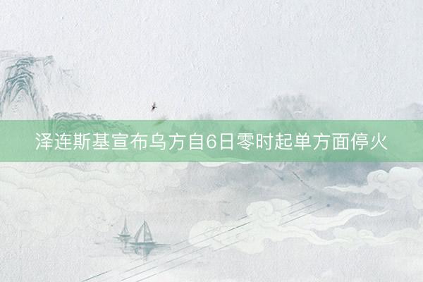 泽连斯基宣布乌方自6日零时起单方面停火