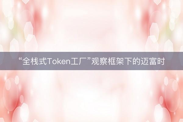 “全栈式Token工厂”观察框架下的迈富时