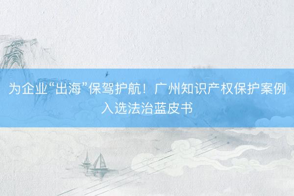 为企业“出海”保驾护航！广州知识产权保护案例入选法治蓝皮书