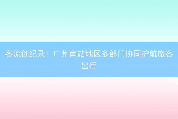 客流创纪录！广州南站地区多部门协同护航旅客出行