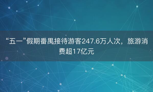 “五一”假期番禺接待游客247.6万人次，旅游消费超17亿元