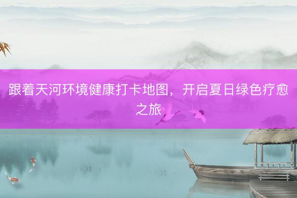 跟着天河环境健康打卡地图，开启夏日绿色疗愈之旅