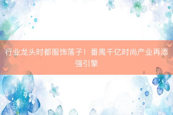行业龙头时都服饰落子！番禺千亿时尚产业再添强引擎