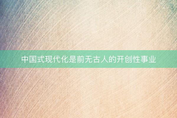 中国式现代化是前无古人的开创性事业