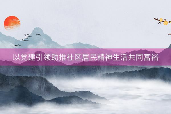 以党建引领助推社区居民精神生活共同富裕