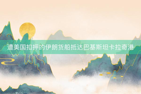 遭美国扣押的伊朗货船抵达巴基斯坦卡拉奇港