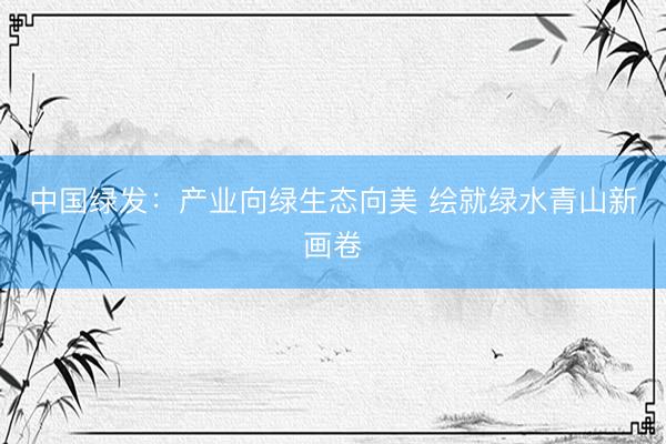 中国绿发：产业向绿生态向美 绘就绿水青山新画卷