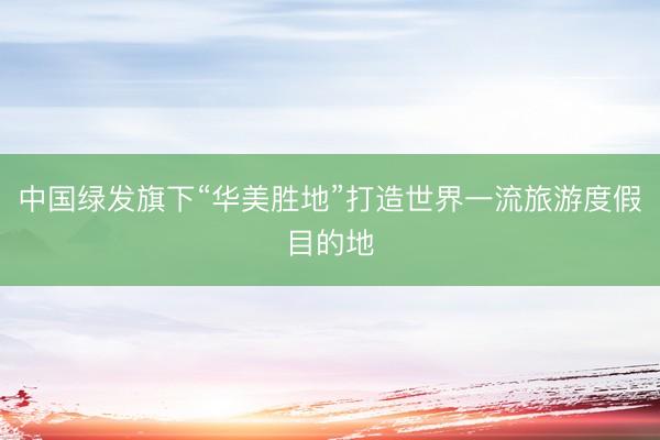 中国绿发旗下“华美胜地”打造世界一流旅游度假目的地