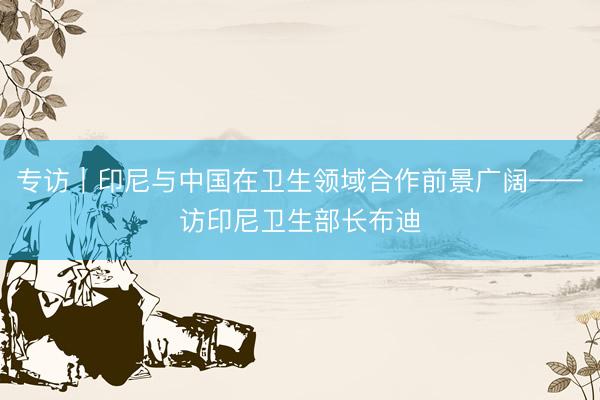 专访｜印尼与中国在卫生领域合作前景广阔——访印尼卫生部长布迪