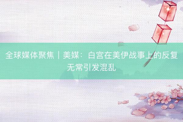 全球媒体聚焦｜美媒：白宫在美伊战事上的反复无常引发混乱