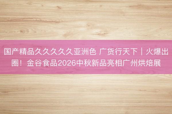 国产精品久久久久久亚洲色 广货行天下｜火爆出圈！金谷食品2026中秋新品亮相广州烘焙展