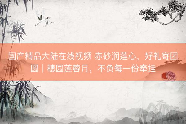 国产精品大陆在线视频 赤砂润莲心，好礼寄团圆｜穗园莲蓉月，不负每一份牵挂
